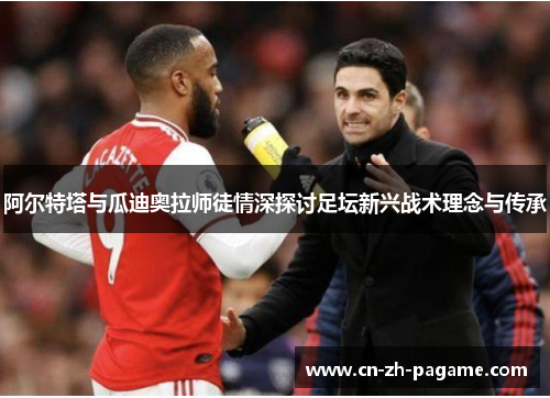阿尔特塔与瓜迪奥拉师徒情深探讨足坛新兴战术理念与传承 阿尔特塔与瓜迪奥拉师徒情深探讨足坛新兴战术理念与传承